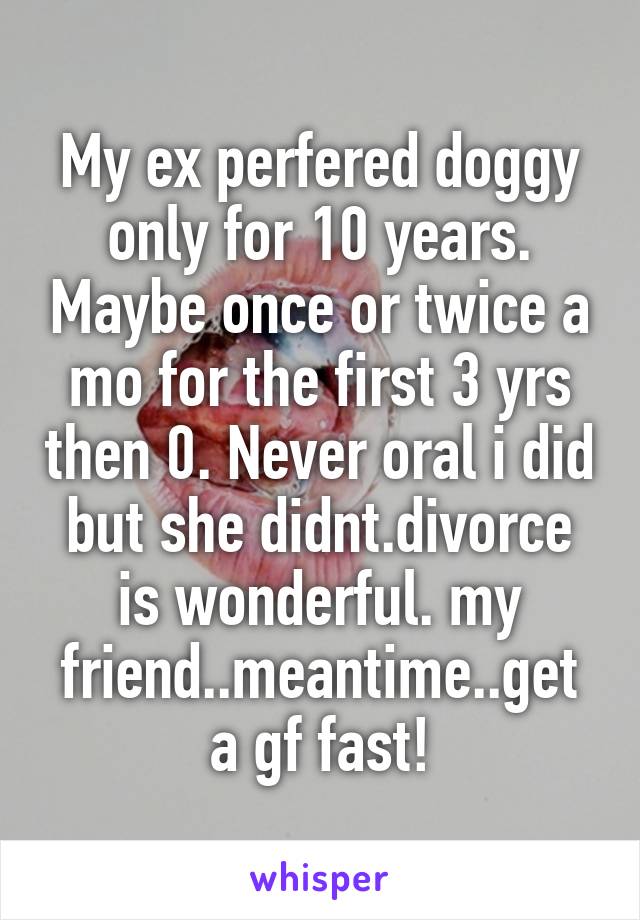 My ex perfered doggy only for 10 years. Maybe once or twice a mo for the first 3 yrs then 0. Never oral i did but she didnt.divorce is wonderful. my friend..meantime..get a gf fast!