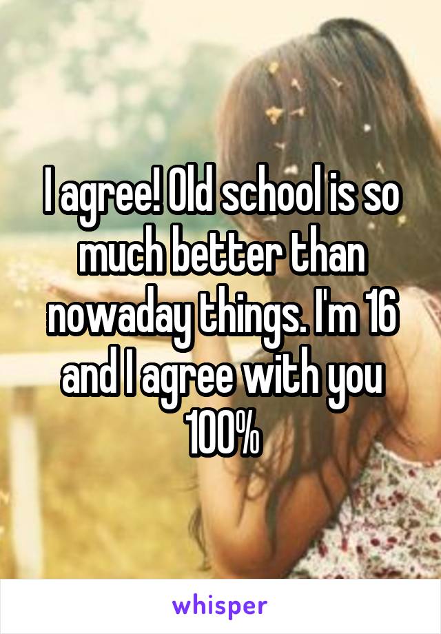 I agree! Old school is so much better than nowaday things. I'm 16 and I agree with you 100%