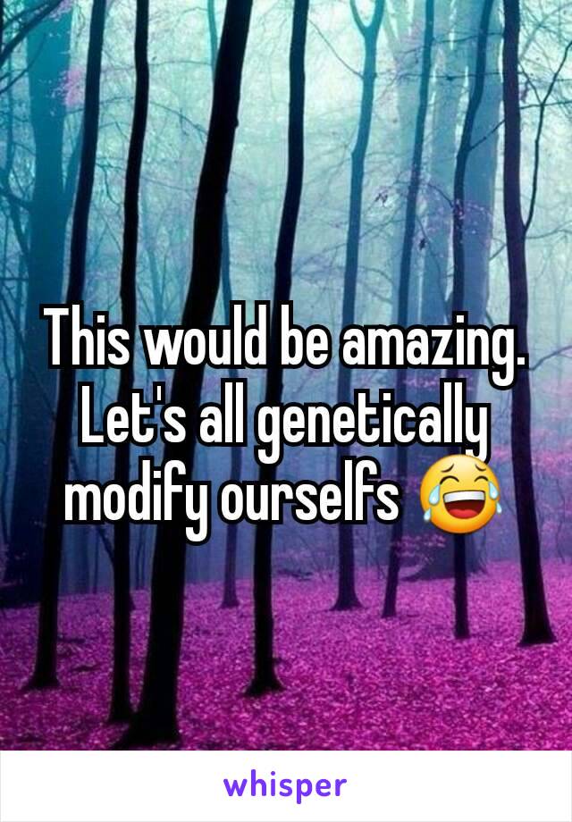 This would be amazing. Let's all genetically modify ourselfs 😂