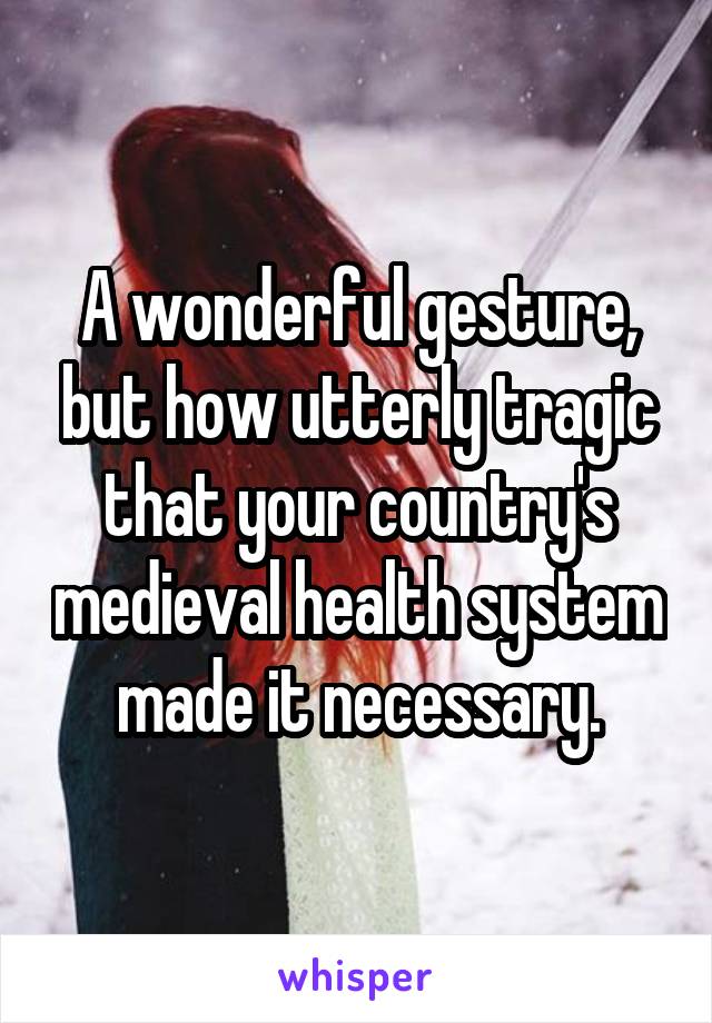 A wonderful gesture, but how utterly tragic that your country's medieval health system made it necessary.