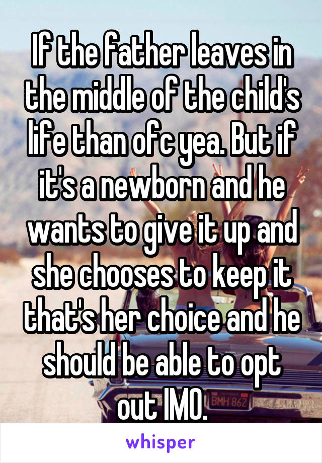 If the father leaves in the middle of the child's life than ofc yea. But if it's a newborn and he wants to give it up and she chooses to keep it that's her choice and he should be able to opt out IMO.