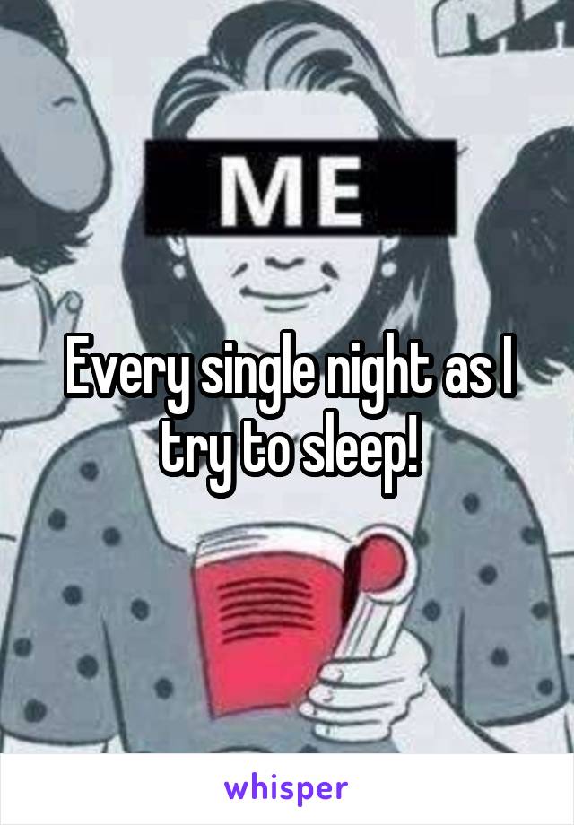 Every single night as I try to sleep!