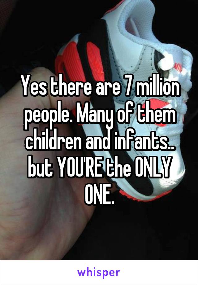 Yes there are 7 million people. Many of them children and infants.. but YOU'RE the ONLY ONE.