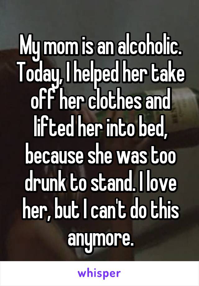 My mom is an alcoholic. Today, I helped her take off her clothes and lifted her into bed, because she was too drunk to stand. I love her, but I can't do this anymore.