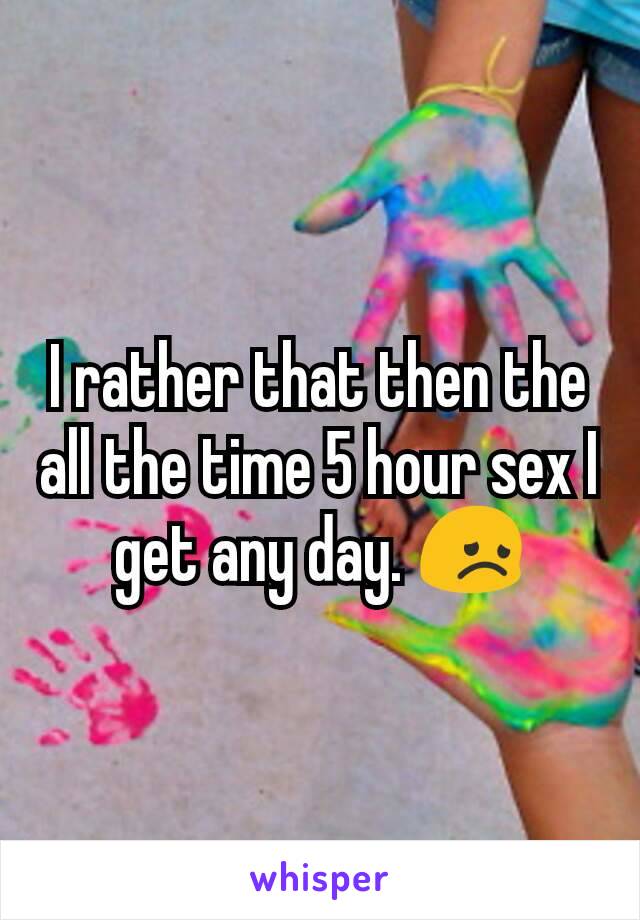 I rather that then the all the time 5 hour sex I get any day. 😞