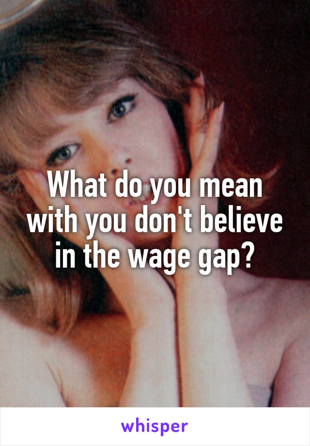 What do you mean with you don't believe in the wage gap?