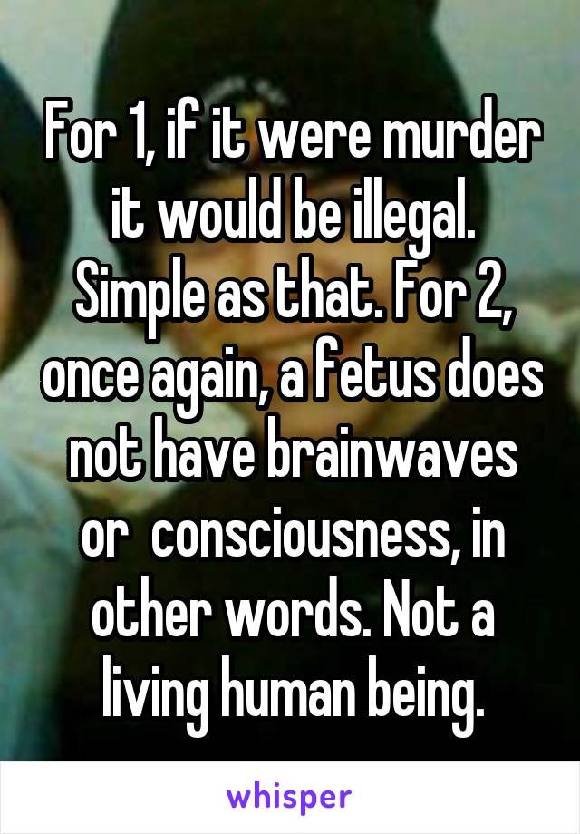 For 1, if it were murder it would be illegal. Simple as that. For 2, once again, a fetus does not have brainwaves or  consciousness, in other words. Not a living human being.