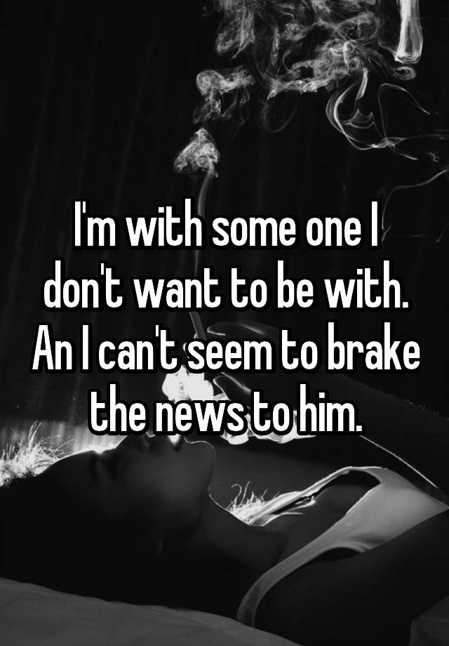 i-m-with-some-one-i-don-t-want-to-be-with-an-i-can-t-seem-to-brake-the