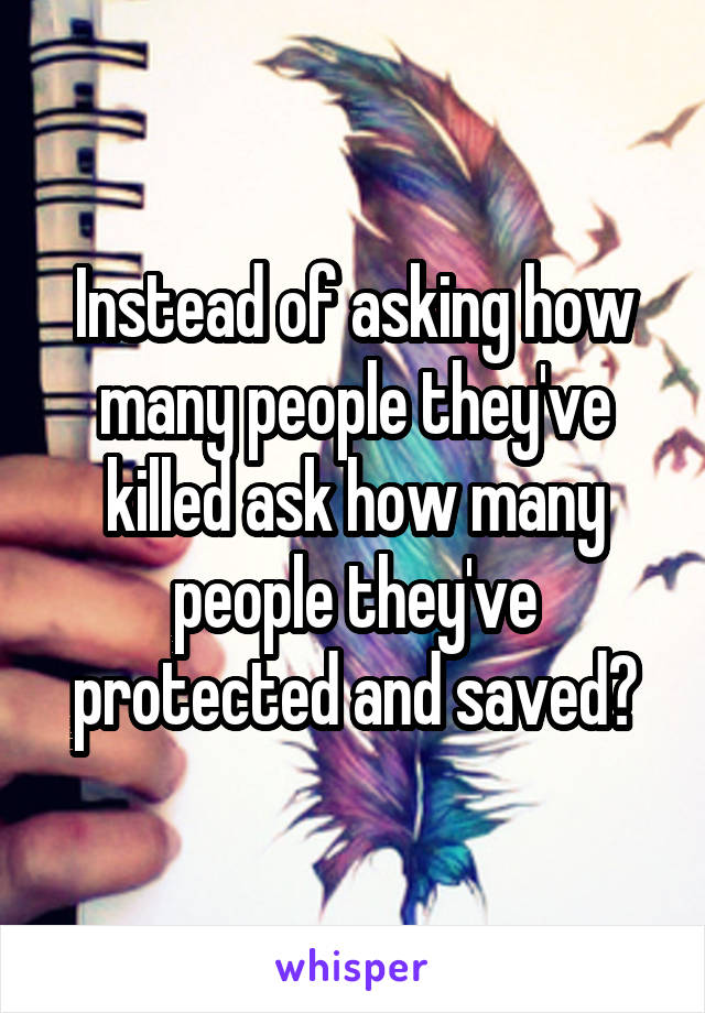 Instead of asking how many people they've killed ask how many people they've protected and saved?