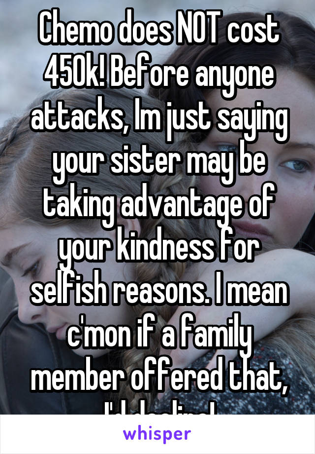 Chemo does NOT cost 450k! Before anyone attacks, Im just saying your sister may be taking advantage of your kindness for selfish reasons. I mean c'mon if a family member offered that, I'd decline!