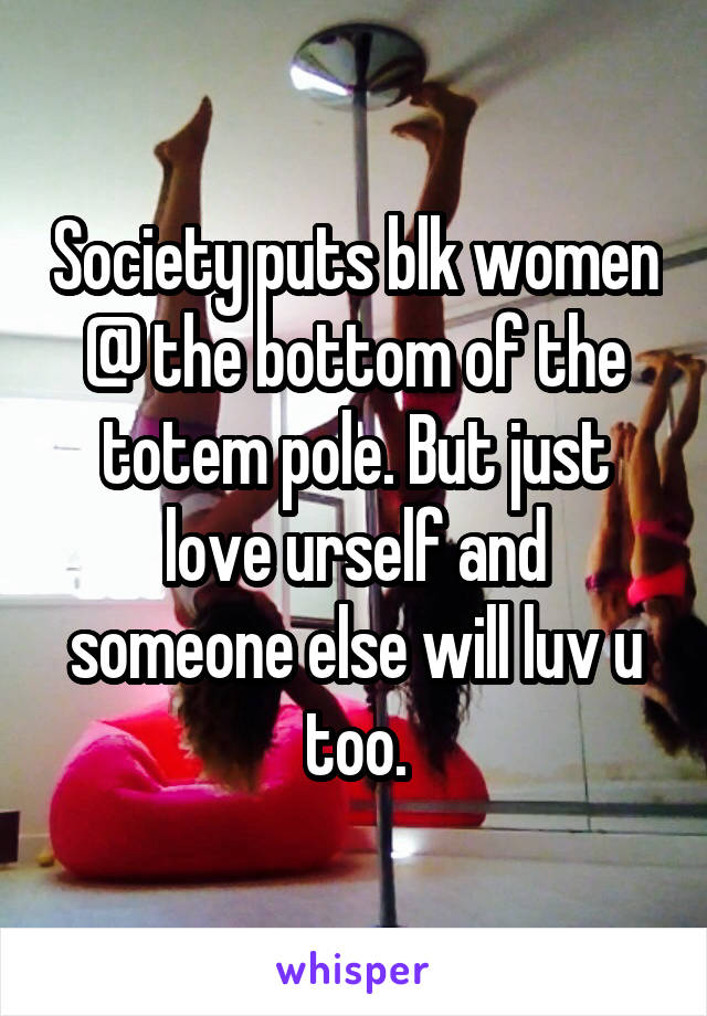 Society puts blk women @ the bottom of the totem pole. But just love urself and someone else will luv u too.