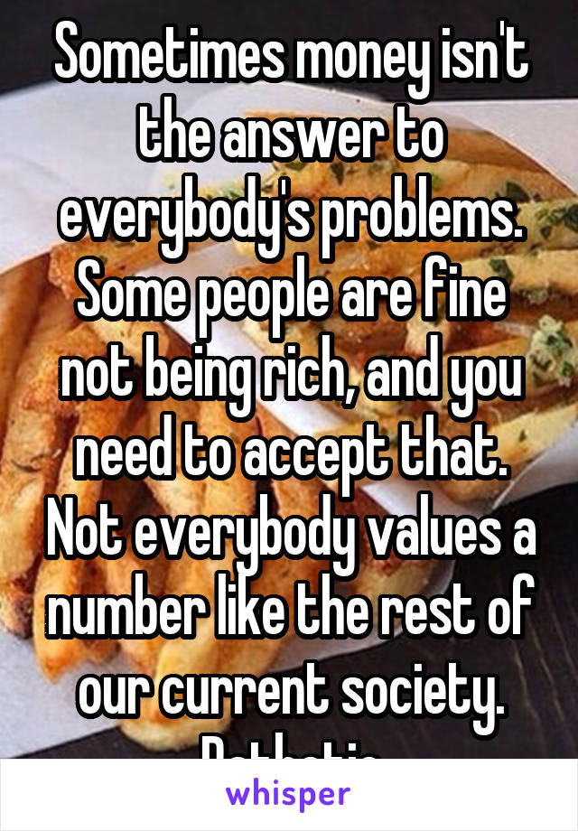 Sometimes money isn't the answer to everybody's problems. Some people are fine not being rich, and you need to accept that. Not everybody values a number like the rest of our current society. Pathetic