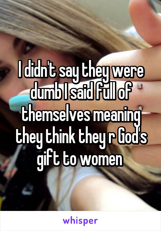 I didn't say they were dumb I said full of themselves meaning they think they r God's gift to women 