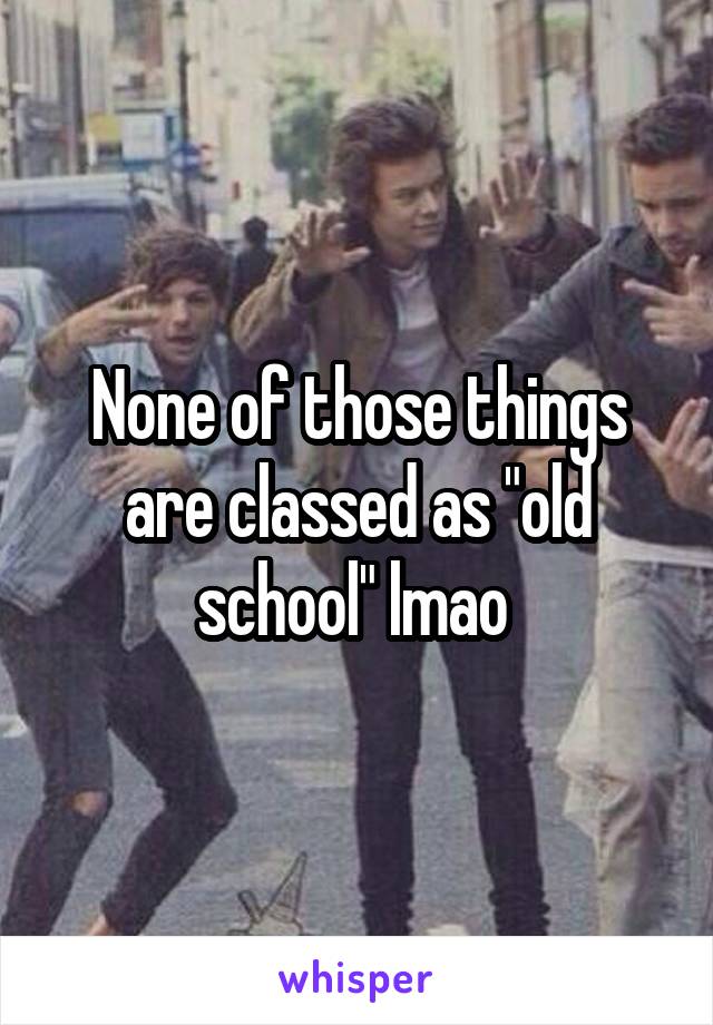 None of those things are classed as "old school" lmao 