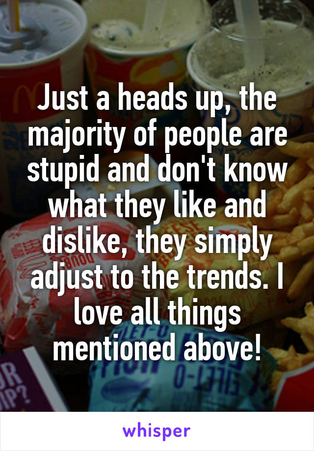 Just a heads up, the majority of people are stupid and don't know what they like and dislike, they simply adjust to the trends. I love all things mentioned above!