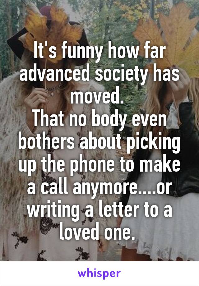 It's funny how far advanced society has moved. 
That no body even bothers about picking up the phone to make a call anymore....or writing a letter to a loved one. 