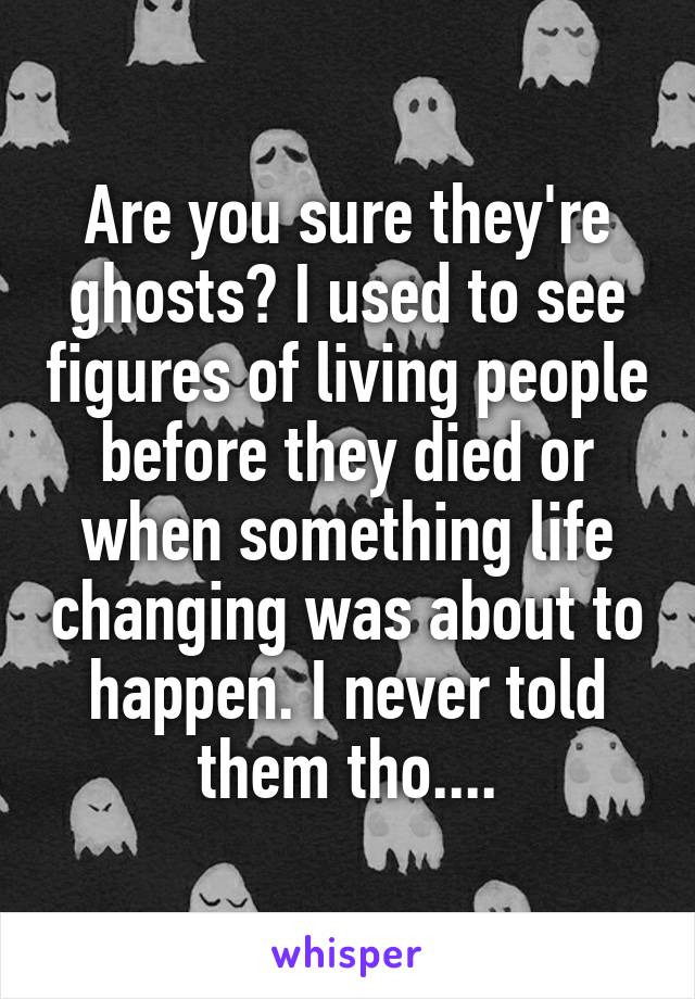 Are you sure they're ghosts? I used to see figures of living people before they died or when something life changing was about to happen. I never told them tho....