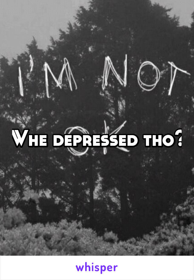 Whe depressed tho?