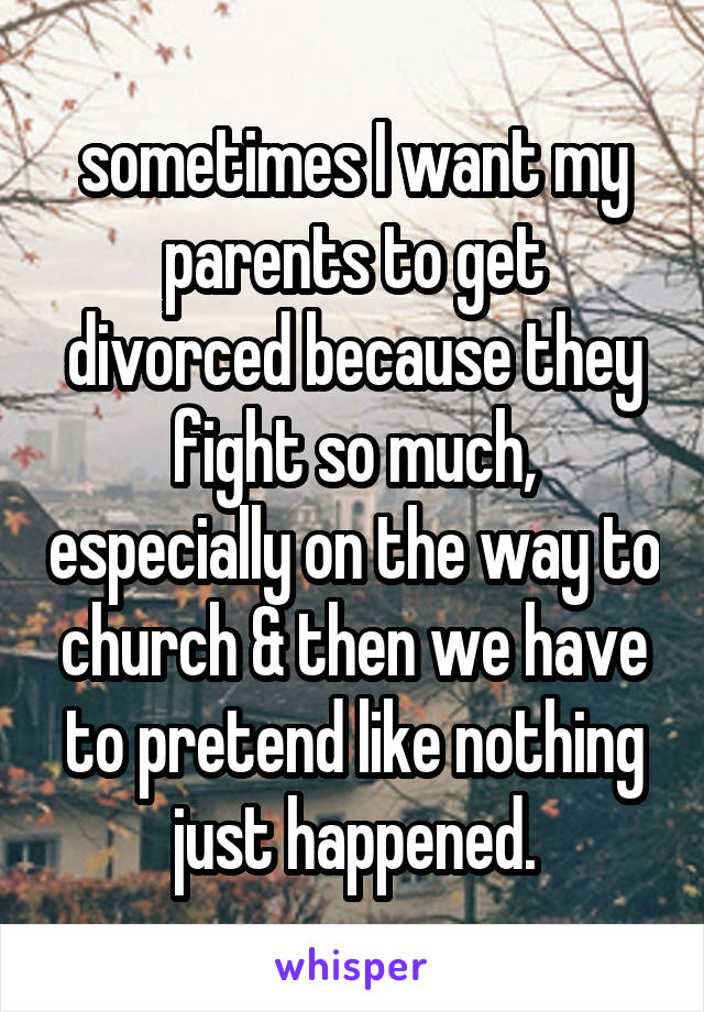 sometimes I want my parents to get divorced because they fight so much, especially on the way to church & then we have to pretend like nothing just happened.