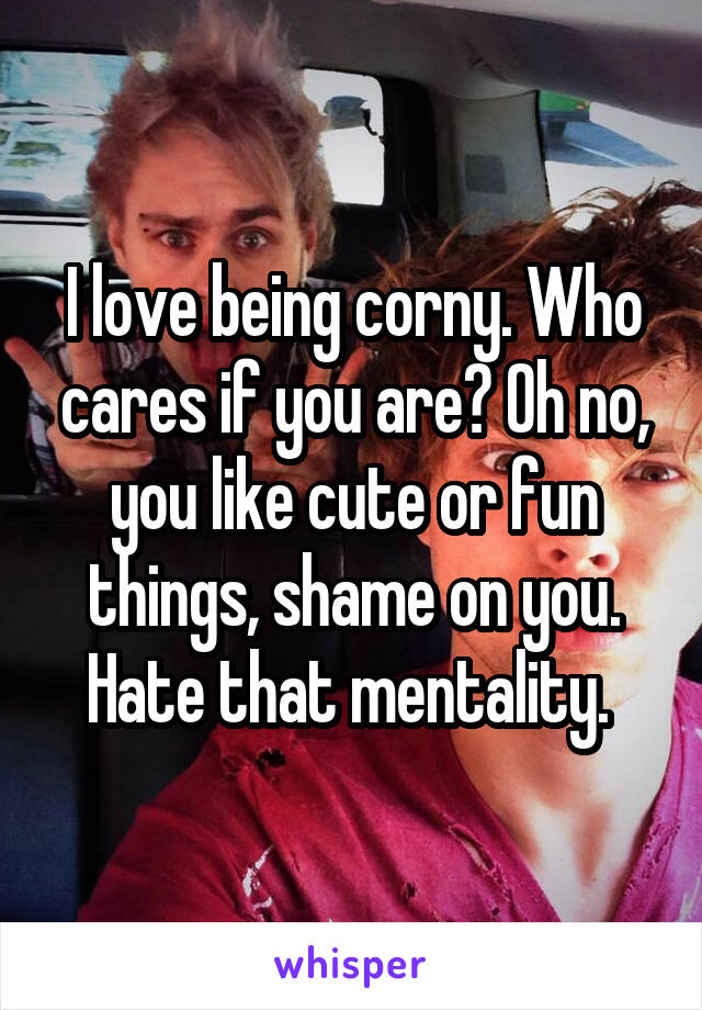 I love being corny. Who cares if you are? Oh no, you like cute or fun things, shame on you. Hate that mentality. 