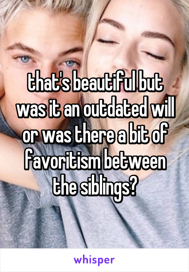 that's beautiful but was it an outdated will or was there a bit of favoritism between the siblings?