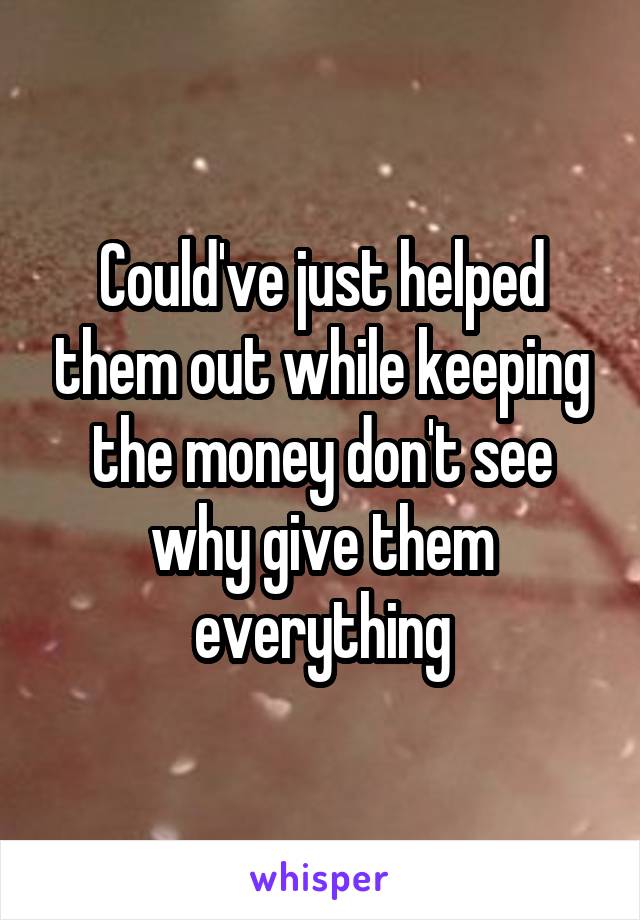 Could've just helped them out while keeping the money don't see why give them everything