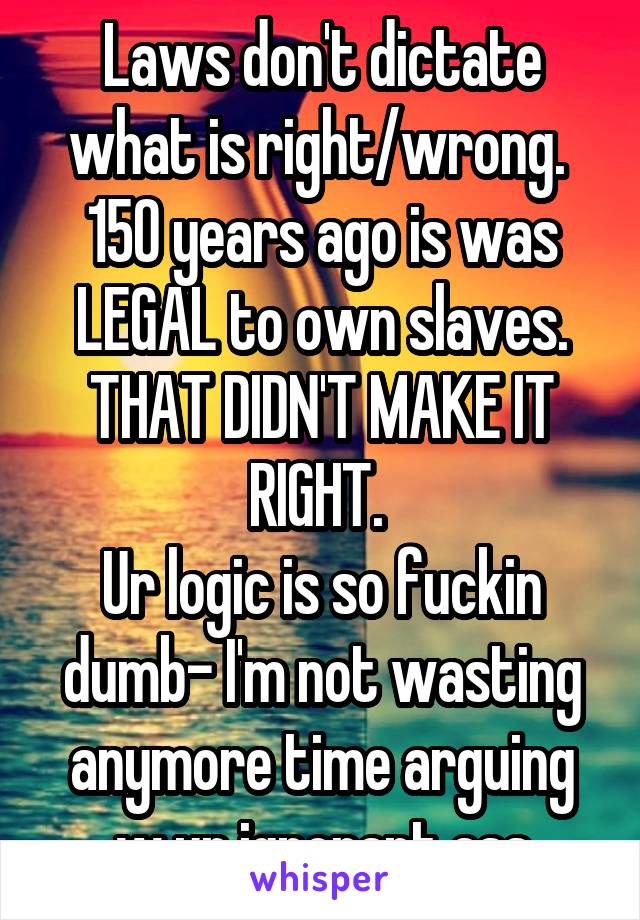 Laws don't dictate what is right/wrong. 
150 years ago is was LEGAL to own slaves. THAT DIDN'T MAKE IT RIGHT. 
Ur logic is so fuckin dumb- I'm not wasting anymore time arguing w ur ignorant ass