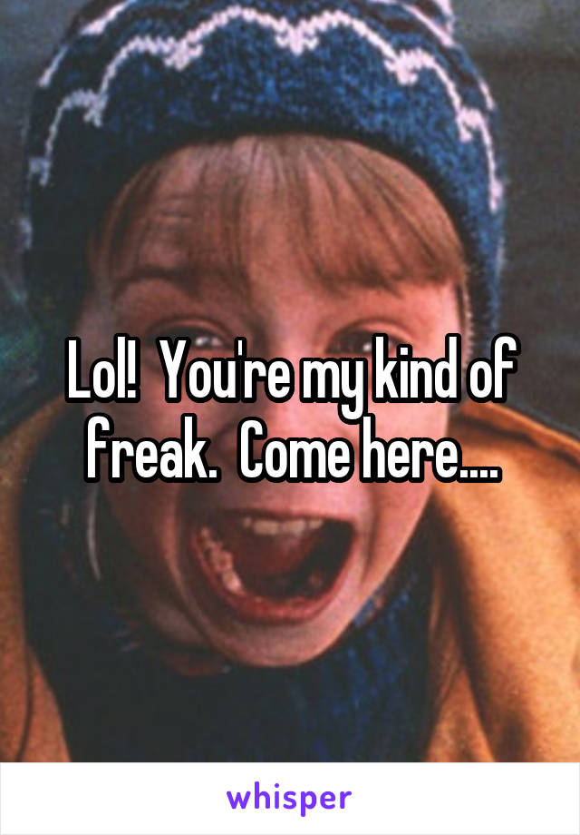 Lol!  You're my kind of freak.  Come here....