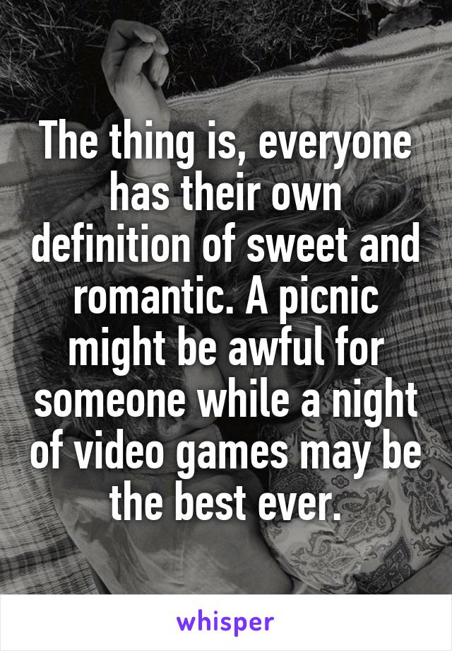 The thing is, everyone has their own definition of sweet and romantic. A picnic might be awful for someone while a night of video games may be the best ever.
