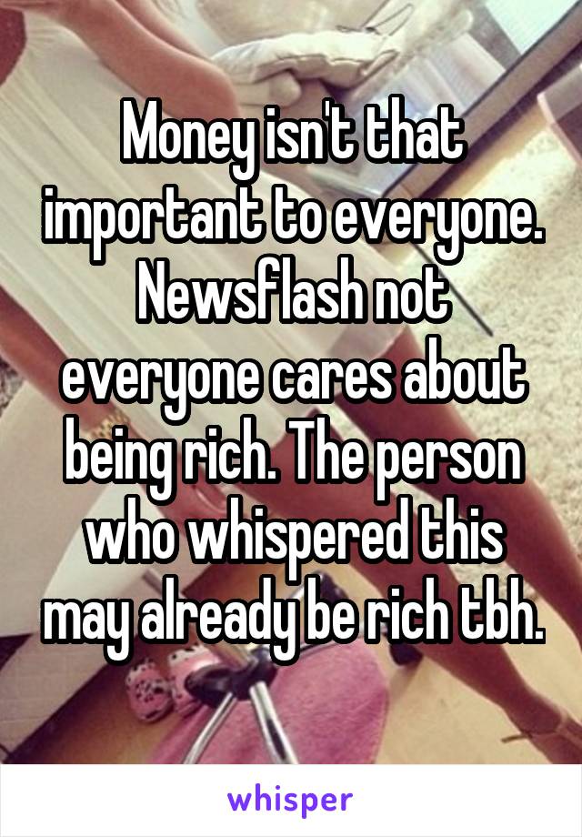 Money isn't that important to everyone. Newsflash not everyone cares about being rich. The person who whispered this may already be rich tbh. 