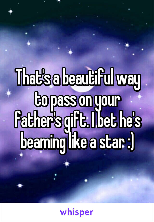 That's a beautiful way to pass on your father's gift. I bet he's beaming like a star :)