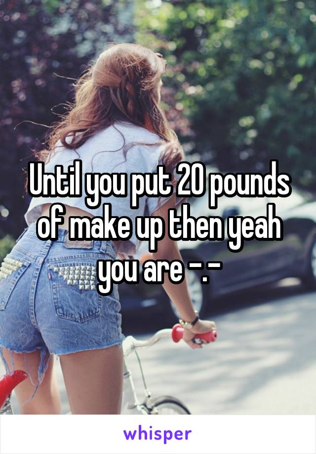 Until you put 20 pounds of make up then yeah you are -.-