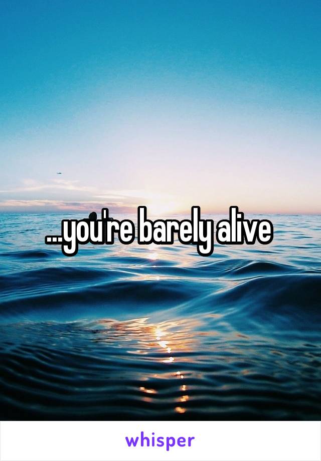 ...you're barely alive 