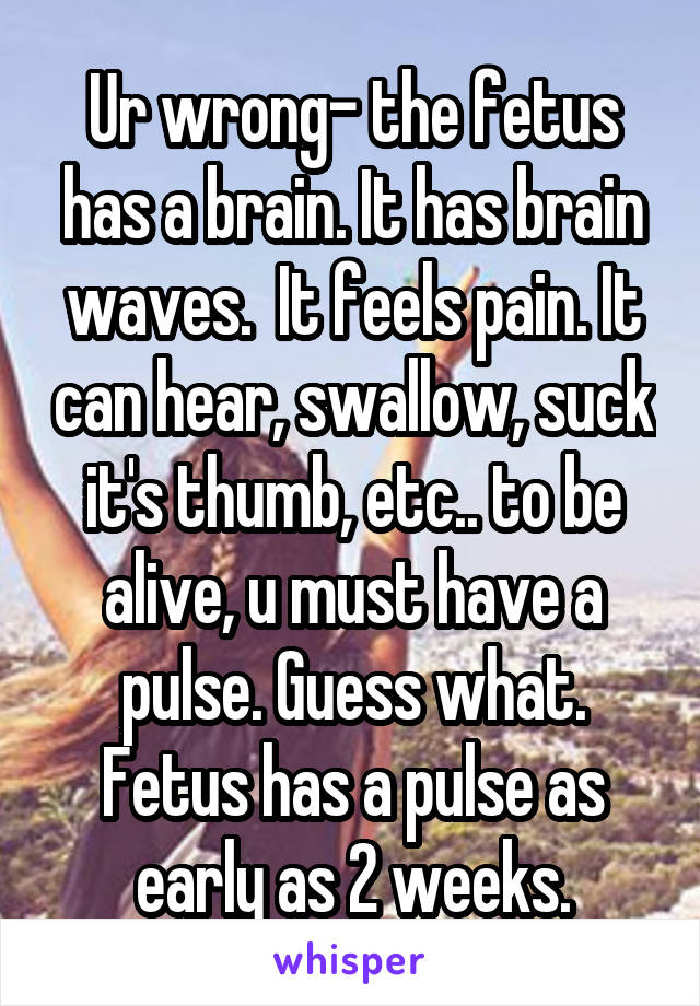 Ur wrong- the fetus has a brain. It has brain waves.  It feels pain. It can hear, swallow, suck it's thumb, etc.. to be alive, u must have a pulse. Guess what. Fetus has a pulse as early as 2 weeks.