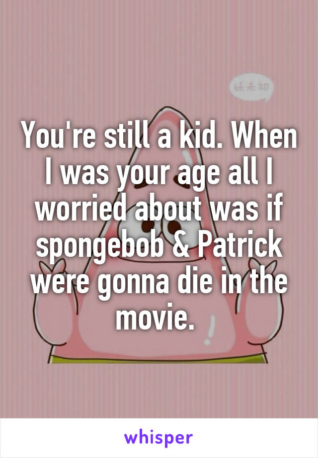 You're still a kid. When I was your age all I worried about was if spongebob & Patrick were gonna die in the movie. 