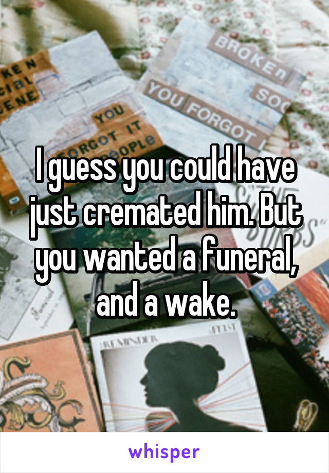 I guess you could have just cremated him. But you wanted a funeral, and a wake.