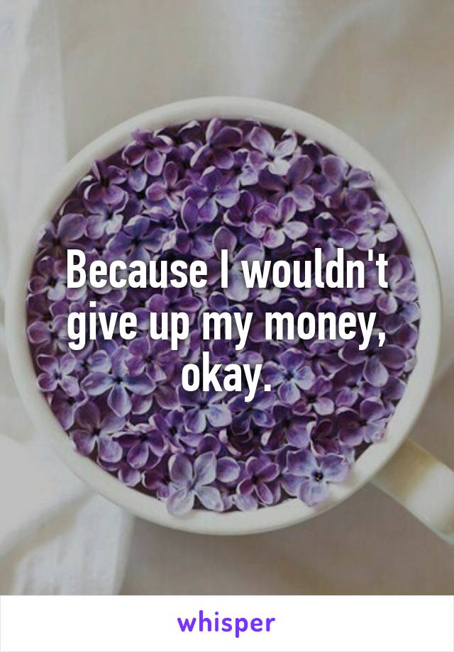 Because I wouldn't give up my money, okay.