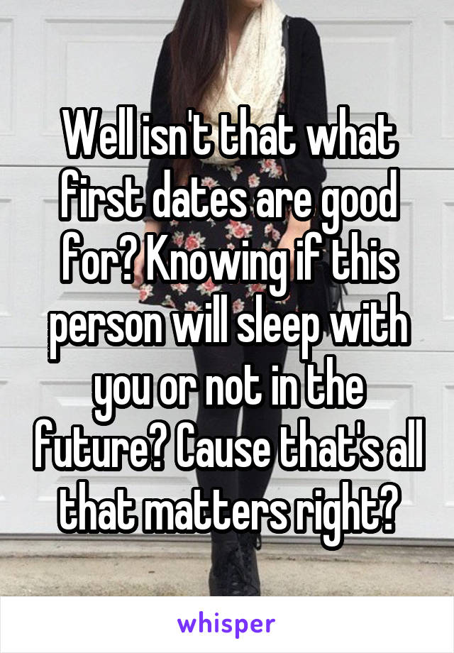 Well isn't that what first dates are good for? Knowing if this person will sleep with you or not in the future? Cause that's all that matters right?