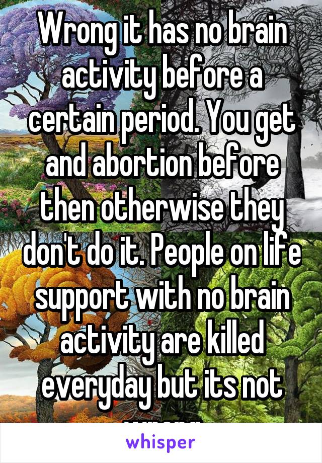 Wrong it has no brain activity before a certain period. You get and abortion before then otherwise they don't do it. People on life support with no brain activity are killed everyday but its not wrong