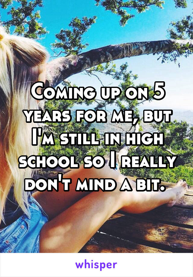 Coming up on 5 years for me, but I'm still in high school so I really don't mind a bit. 