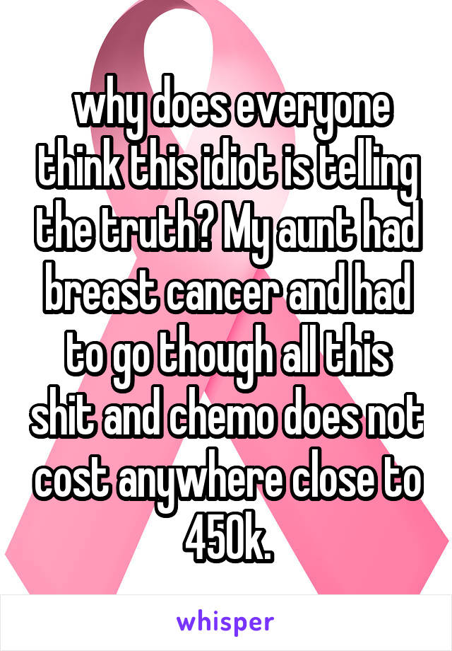  why does everyone think this idiot is telling the truth? My aunt had breast cancer and had to go though all this shit and chemo does not cost anywhere close to 450k.