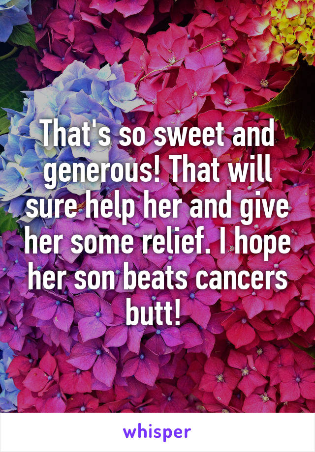 That's so sweet and generous! That will sure help her and give her some relief. I hope her son beats cancers butt! 