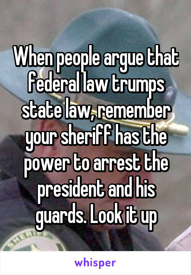 When people argue that federal law trumps state law, remember your sheriff has the power to arrest the president and his guards. Look it up