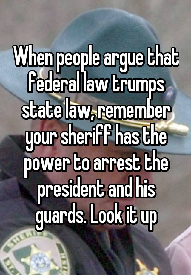 When people argue that federal law trumps state law, remember your sheriff has the power to arrest the president and his guards. Look it up