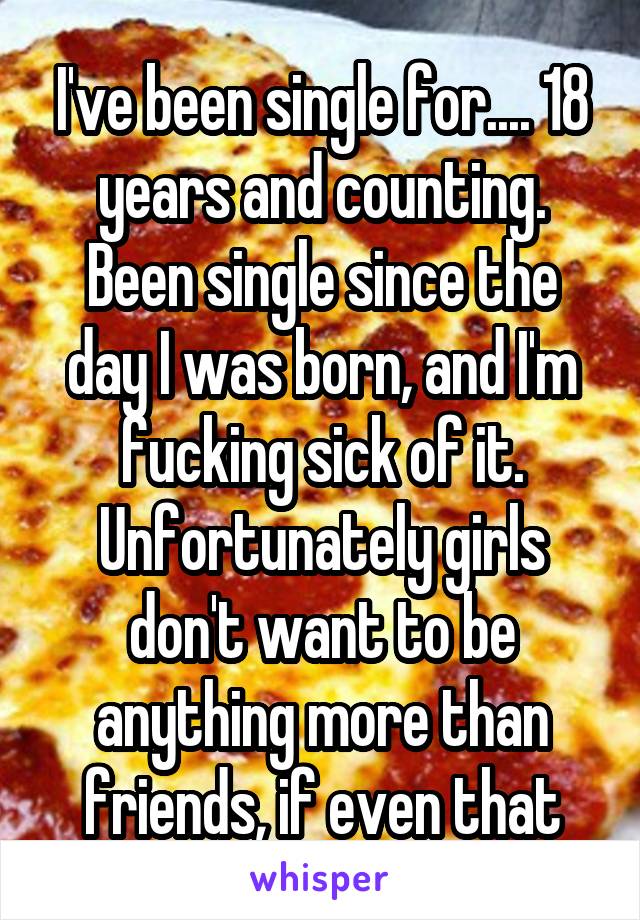 I've been single for.... 18 years and counting. Been single since the day I was born, and I'm fucking sick of it. Unfortunately girls don't want to be anything more than friends, if even that