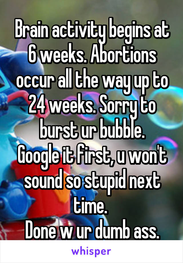 Brain activity begins at 6 weeks. Abortions occur all the way up to 24 weeks. Sorry to burst ur bubble.
Google it first, u won't sound so stupid next time. 
Done w ur dumb ass.