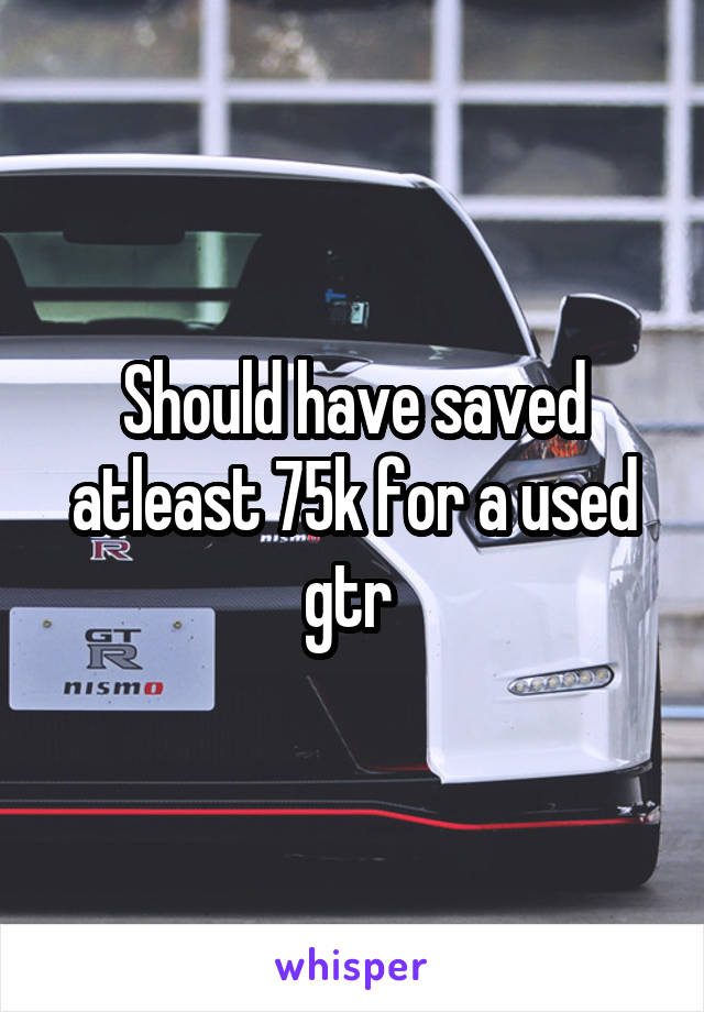 Should have saved atleast 75k for a used gtr 