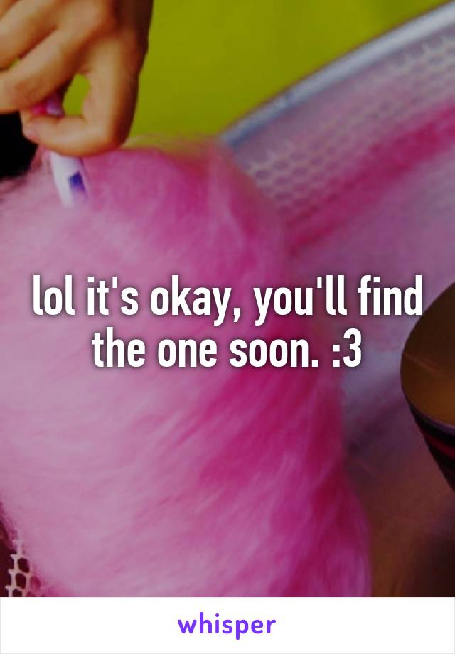 lol it's okay, you'll find the one soon. :3