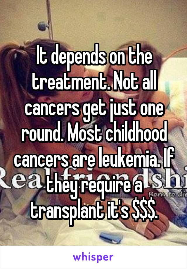 It depends on the treatment. Not all cancers get just one round. Most childhood cancers are leukemia. If they require a transplant it's $$$.