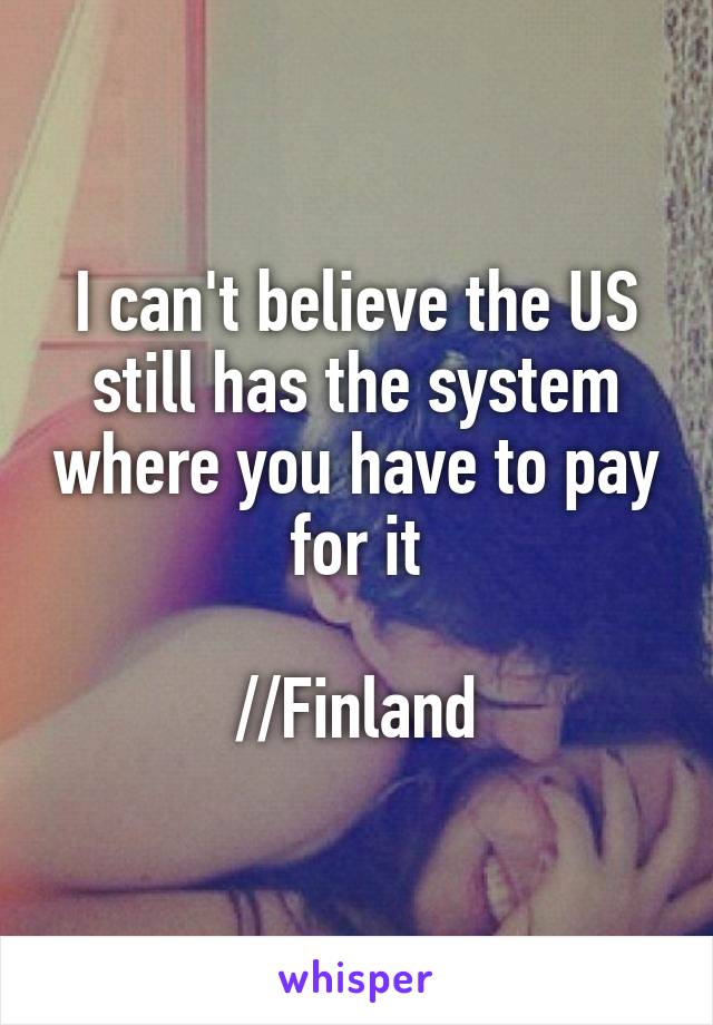 I can't believe the US still has the system where you have to pay for it

//Finland